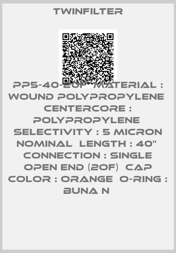 Twinfilter-PP5-40-20F  Material : Wound polypropylene  Centercore : Polypropylene  Selectivity : 5 micron nominal  Length : 40"  Connection : Single Open End (2OF)  Cap color : Orange  O-ring : Buna N 
