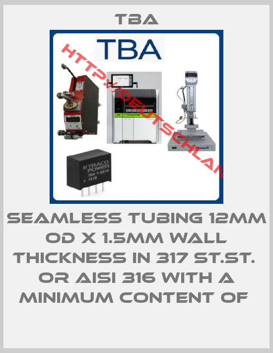 Tba-SEAMLESS TUBING 12MM OD X 1.5MM WALL THICKNESS IN 317 ST.ST.  OR AISI 316 WITH A MINIMUM CONTENT OF 