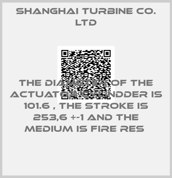 SHANGHAI TURBINE CO. LTD-THE DIAMETER OF THE ACTUATOR CYLINDDER IS 101.6 , THE STROKE IS 253,6 +-1 AND THE MEDIUM IS FIRE RES 